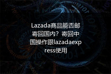 Lazada商品能否邮寄回国内？寄回中国操作跟lazadaexpress使用 