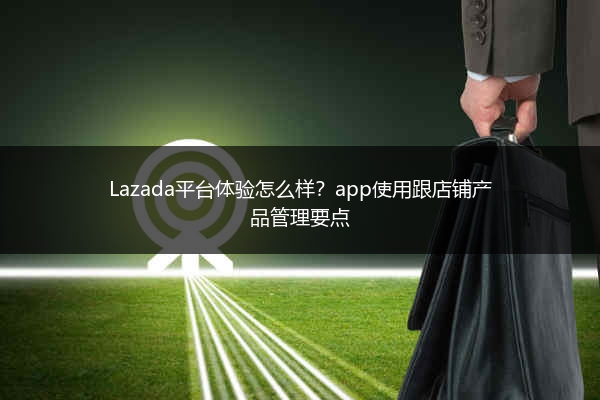 Lazada平台体验怎么样？app使用跟店铺产品管理要点 