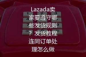 Lazada卖家要遵守哪些发货规则？发货教程连同订单处理怎么做 