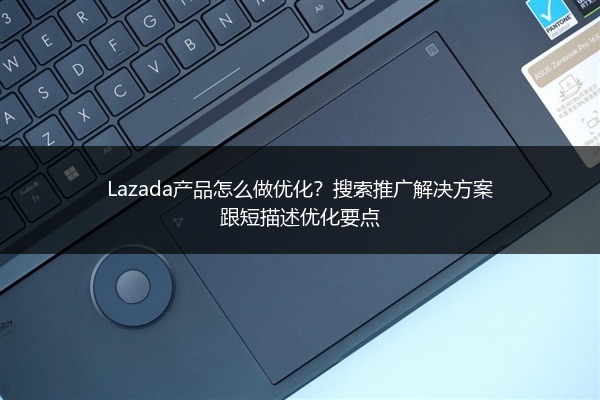 Lazada产品怎么做优化？搜索推广解决方案跟短描述优化要点