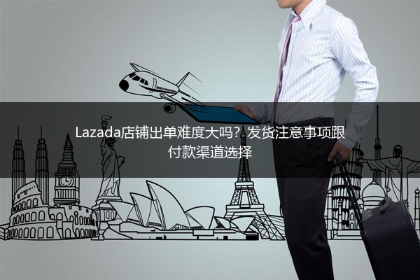 Lazada店铺出单难度大吗？发货注意事项跟付款渠道选择 