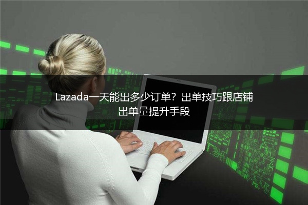 Lazada一天能出多少订单？出单技巧跟店铺出单量提升手段 