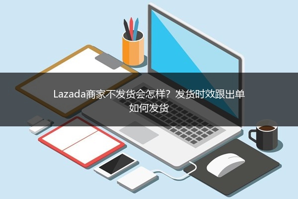Lazada商家不发货会怎样？发货时效跟出单如何发货 