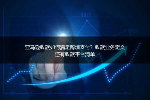 亚马逊收款如何满足跨境支付？收款业务定义还有收款平台清单