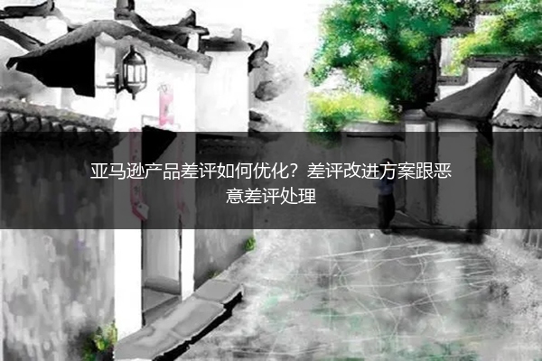 亚马逊产品差评如何优化?差评改进方案跟恶意差评处理