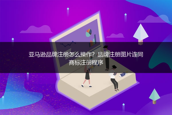 亚马逊品牌注册怎么操作?品牌注册图片连同商标注册程序
