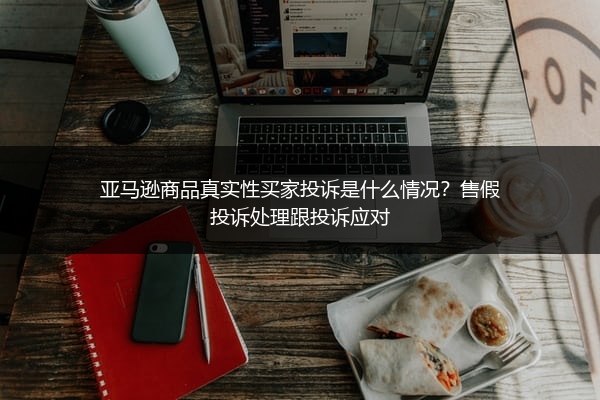 亚马逊商品真实性买家投诉是什么情况?售假投诉处理跟投诉应对