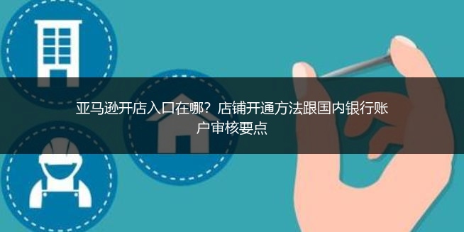 亚马逊开店入口在哪?店铺开通方法跟国内银行账户审核要点