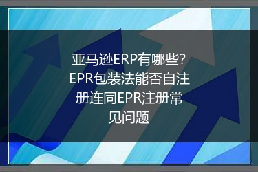 亚马逊ERP有哪些?EPR包装法能否自注册连同EPR注册常见问题