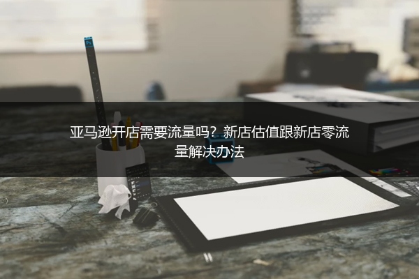 亚马逊开店需要流量吗?新店估值跟新店零流量解决办法