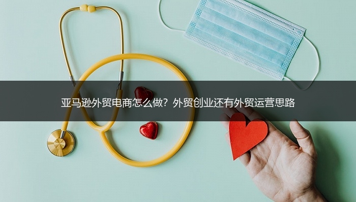 亚马逊外贸电商怎么做？外贸创业还有外贸运营思路 