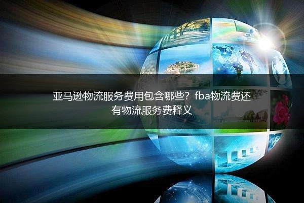 亚马逊物流服务费用包含哪些?fba物流费还有物流服务费释义