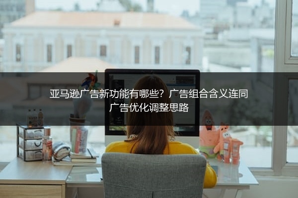 亚马逊广告新功能有哪些?广告组合含义连同广告优化调整思路