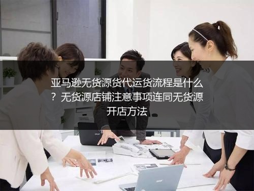 亚马逊无货源货代运货流程是什么？无货源店铺注意事项连同无货源开店方法
