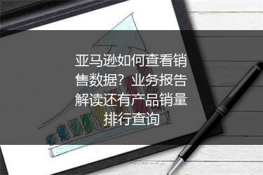 亚马逊如何查看销售数据?业务报告解读还有产品销量排行查询