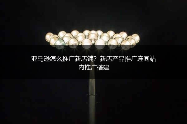 亚马逊怎么推广新店铺?新店产品推广连同站内推广搭建