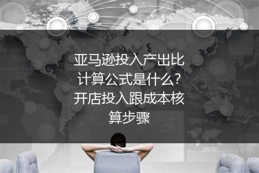 亚马逊投入产出比计算公式是什么?开店投入跟成本核算步骤