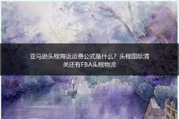 亚马逊头程海运运费公式是什么？头程国际清关还有FBA头程物流