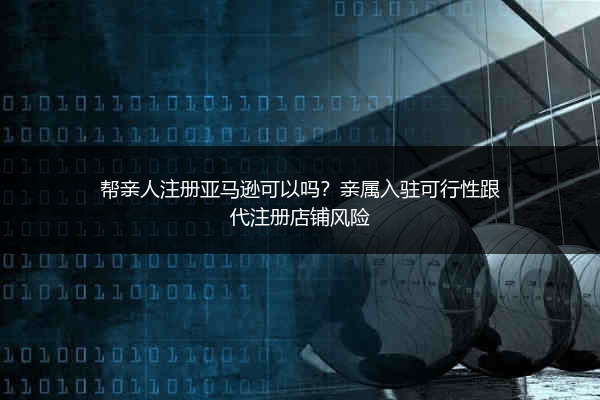 帮亲人注册亚马逊可以吗？亲属入驻可行性跟代注册店铺风险