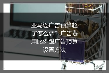 亚马逊广告预算超了怎么调?广告费用比例跟广告预算设置方法