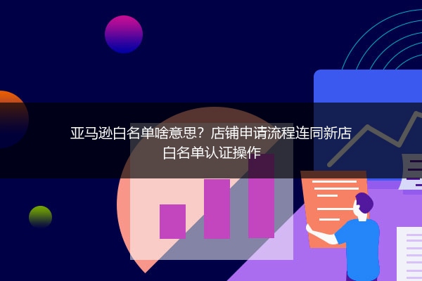 亚马逊白名单啥意思？店铺申请流程连同新店白名单认证操作