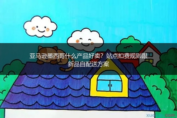 亚马逊墨西哥什么产品好卖?站点扣费规则跟新品自配送方案