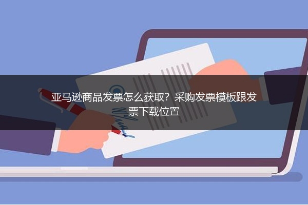 亚马逊商品发票怎么获取?采购发票模板跟发票下载位置