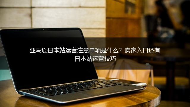 亚马逊日本站运营注意事项是什么?卖家入口还有日本站运营技巧