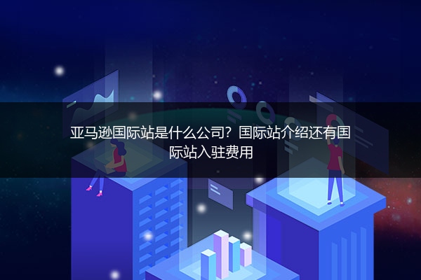 亚马逊国际站是什么公司?国际站介绍还有国际站入驻费用