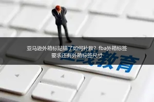 亚马逊外箱标贴错了如何补救？fba外箱标签要求还有外箱标签尺寸