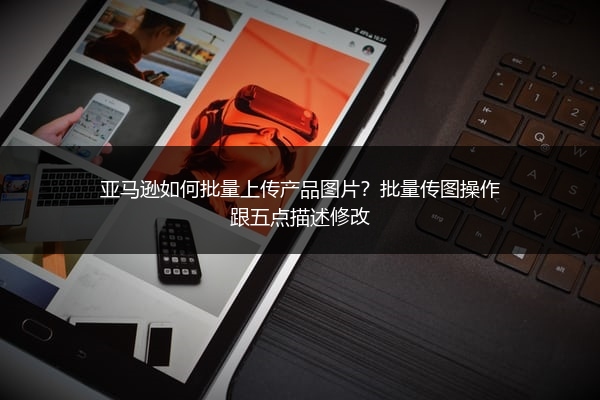 亚马逊如何批量上传产品图片?批量传图操作跟五点描述修改