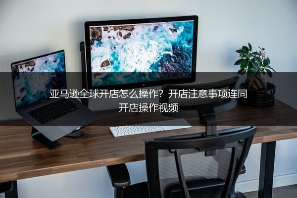 亚马逊全球开店怎么操作？开店注意事项连同开店操作视频 