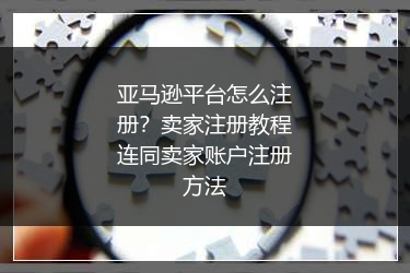 亚马逊平台怎么注册？卖家注册教程连同卖家账户注册方法