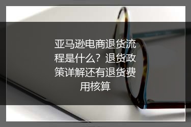 亚马逊电商退货流程是什么？退货政策详解还有退货费用核算
