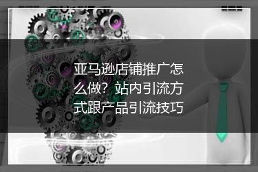 亚马逊店铺推广怎么做?站内引流方式跟产品引流技巧