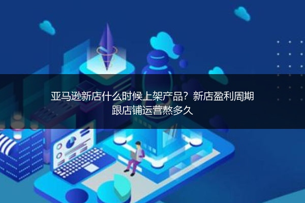 亚马逊新店什么时候上架产品?新店盈利周期跟店铺运营熬多久