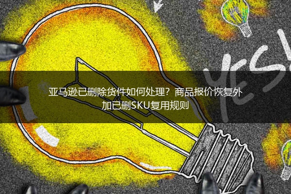 亚马逊已删除货件如何处理?商品报价恢复外加已删SKU复用规则