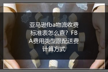 亚马逊fba物流收费标准表怎么查?FBA费用类型跟配送费计算方式