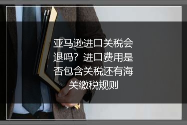 亚马逊进口关税会退吗?进口费用是否包含关税还有海关缴税规则