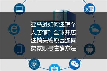 亚马逊如何注销个人店铺？全球开店注销失败原因连同卖家账号注销方法