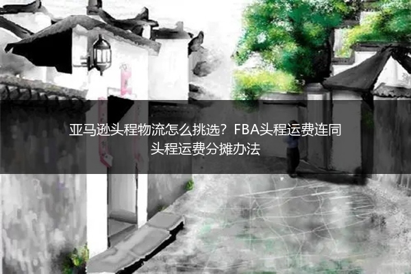 亚马逊头程物流怎么挑选？FBA头程运费连同头程运费分摊办法 