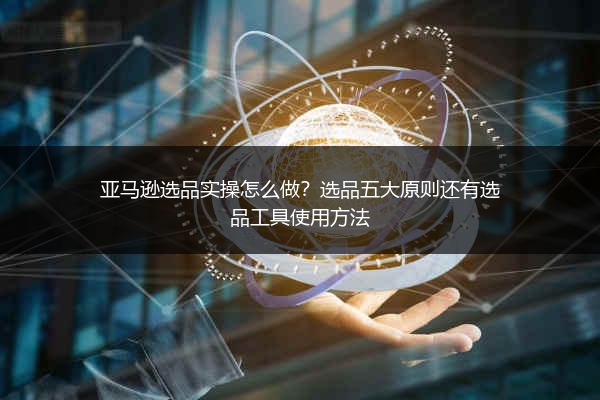 亚马逊选品实操怎么做？选品五大原则还有选品工具使用方法