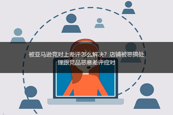 被亚马逊竞对上差评怎么解决?店铺被恶搞处理跟竞品恶意差评应对