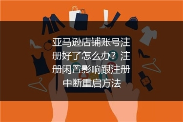亚马逊店铺账号注册好了怎么办？注册闲置影响跟注册中断重启方法