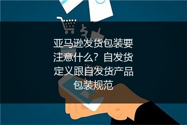亚马逊发货包装要注意什么？自发货定义跟自发货产品包装规范