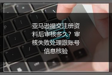 亚马逊提交注册资料后审核多久?审核失败处理跟账号信息核验