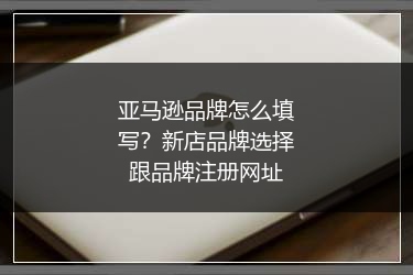 亚马逊品牌怎么填写?新店品牌选择跟品牌注册网址