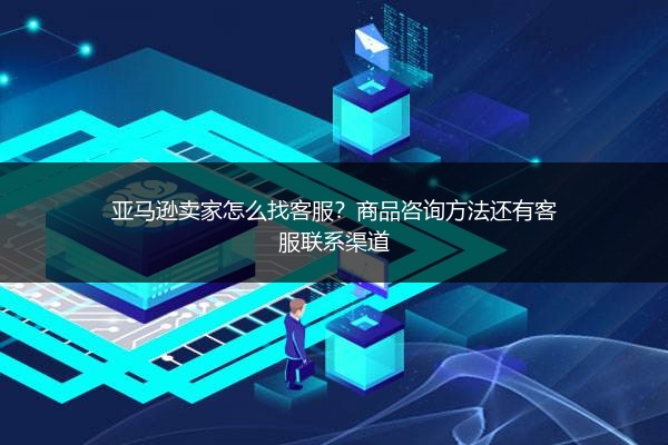 亚马逊卖家怎么找客服?商品咨询方法还有客服联系渠道
