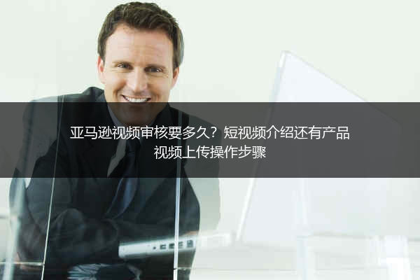 亚马逊视频审核要多久?短视频介绍还有产品视频上传操作步骤