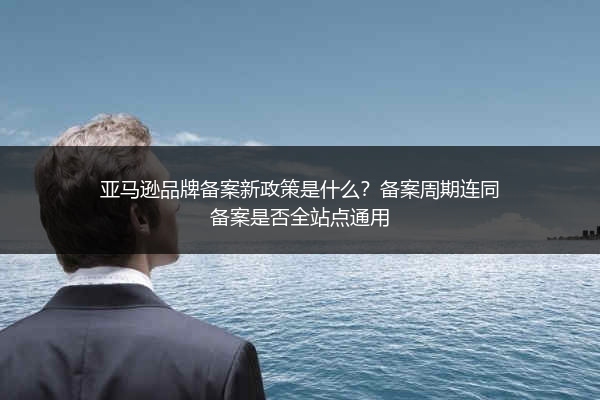 亚马逊品牌备案新政策是什么?备案周期连同备案是否全站点通用